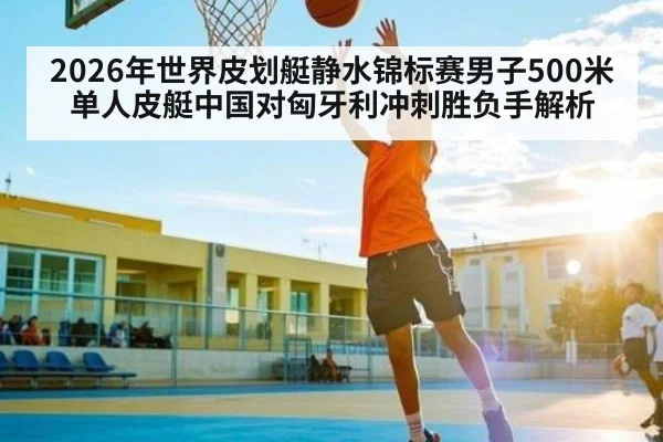 2026年世界皮划艇静水锦标赛男子500米单人皮艇中国对匈牙利冲刺胜负手解析 - kaiyun