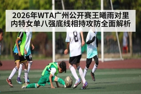 2026年WTA广州公开赛王曦雨对里内特女单八强底线相持攻防全面解析 - kaiyun