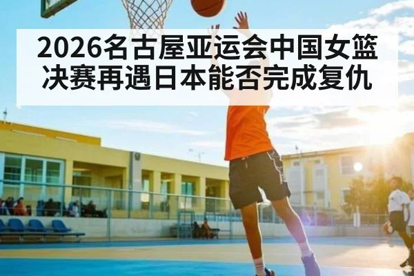 2026名古屋亚运会中国女篮决赛再遇日本能否完成复仇 - kaiyun